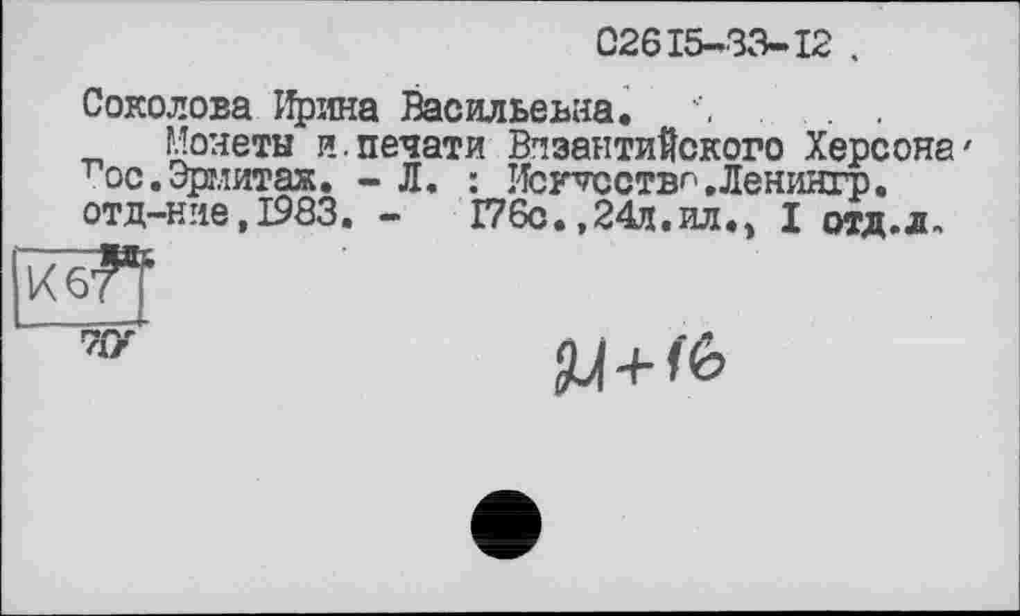 ﻿02615-33-12 .
Соколова Ирина Васильевна.	.
Монеты и.печати Византийского Херсона' тос. Эрмитаж. - Л. : Исг^сствг'.Леніїнгр. отд-ние,І983. -	Г76с.,24л.ил.» I отд.д.
7ГУ
